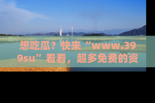 想吃瓜?快来“www.399su”看看,超多免费的资源让你尽情享受!