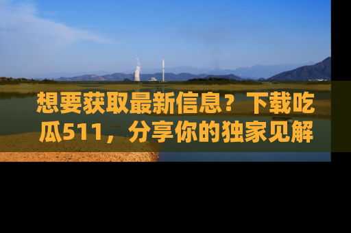 想要获取最新信息？下载吃瓜511，分享你的独家见解！