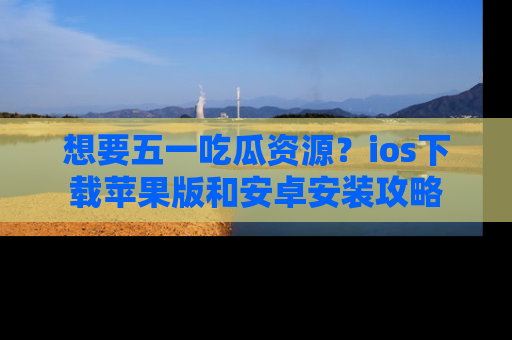 想要五一吃瓜资源?ios下载苹果版和安卓安装攻略