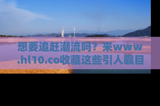 想要追赶潮流吗？来www.hl10.co收藏这些引人瞩目的新闻瞬间吧！