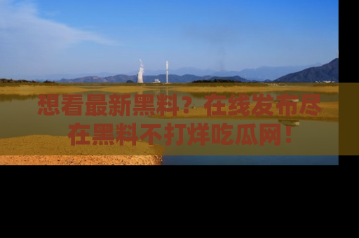 想看最新黑料?在线发布尽在黑料不打烊吃瓜网!