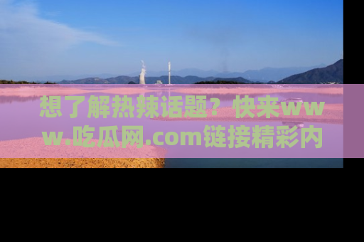 想了解热辣话题?快来www.吃瓜网.com链接精彩内容!