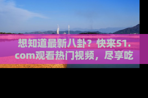 想知道最新八卦?快来51.com观看热门视频,尽享吃瓜乐趣!