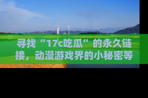 寻找“17c吃瓜”的永久链接,动漫游戏界的小秘密等你来揭秘!
