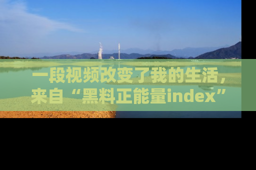 一段视频改变了我的生活,来自“黑料正能量index”的真实分享