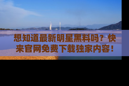 想知道最新明星黑料吗?快来官网免费下载独家内容!