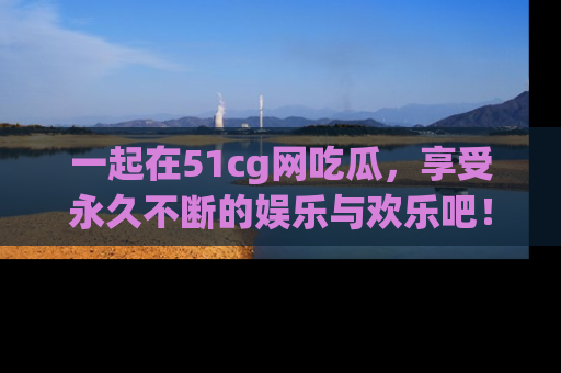 一起在51cg网吃瓜,享受永久不断的娱乐与欢乐吧!