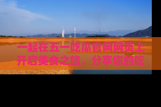 一起在五一吃瓜官网网页上开启美食之旅，分享你的吃瓜故事与精彩瞬间！