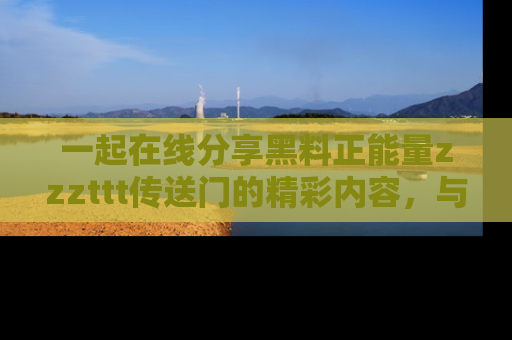 一起在线分享黑料正能量zzzttt传送门的精彩内容，与朋友互动！