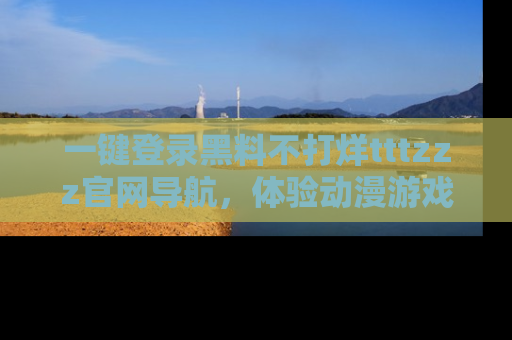 一键登录黑料不打烊tttzzz官网导航,体验动漫游戏风格黑料盛宴