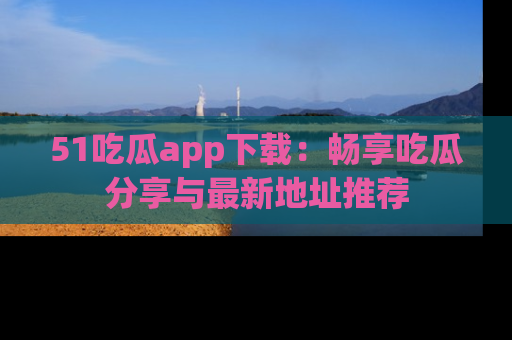 51吃瓜app下载：畅享吃瓜分享与最新地址推荐