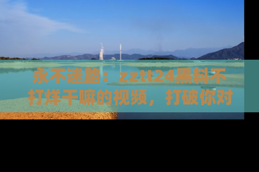 永不迷路：zztt24黑料不打烊干嘛的视频，打破你对吃瓜的固有认知！