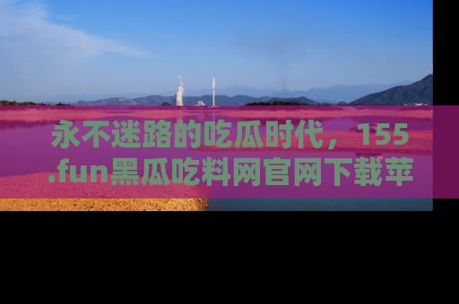 永不迷路的吃瓜时代,155.fun黑瓜吃料网官网下载苹果版陪你同行!