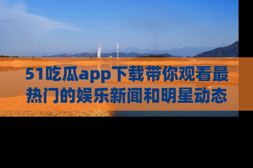 51吃瓜app下载带你观看最热门的娱乐新闻和明星动态