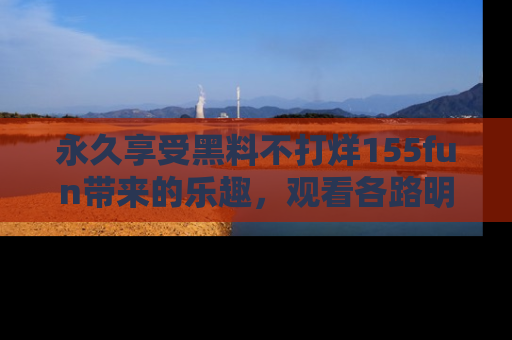 永久享受黑料不打烊155fun带来的乐趣,观看各路明星的内幕故事!