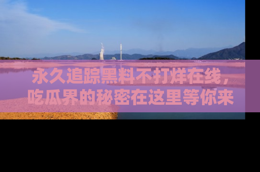 永久追踪黑料不打烊在线,吃瓜界的秘密在这里等你来发现!