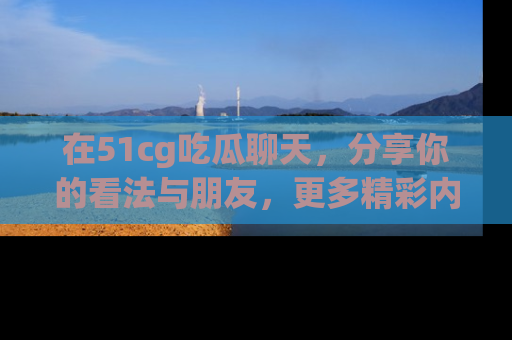 在51cg吃瓜聊天，分享你的看法与朋友，更多精彩内容请浏览网址www.51cg.com！