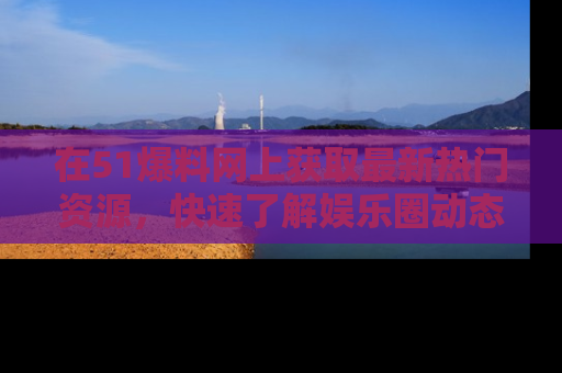 在51爆料网上获取最新热门资源，快速了解娱乐圈动态