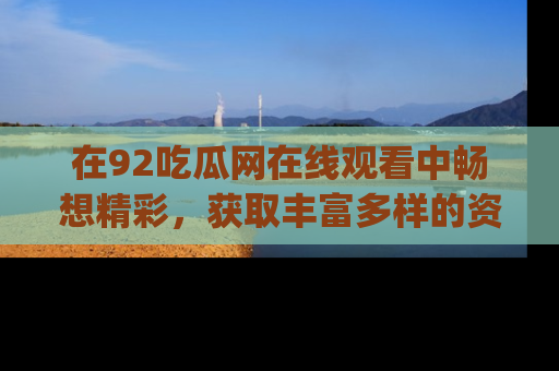 在92吃瓜网在线观看中畅想精彩,获取丰富多样的资源和app功能