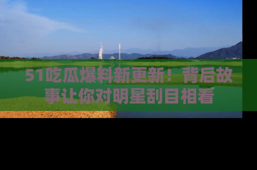 51吃瓜爆料新更新！背后故事让你对明星刮目相看
