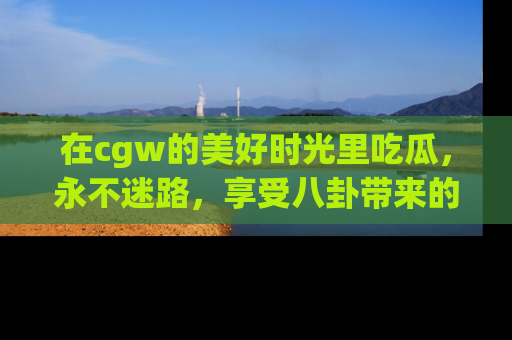 在cgw的美好时光里吃瓜,永不迷路,享受八卦带来的无限欢乐!