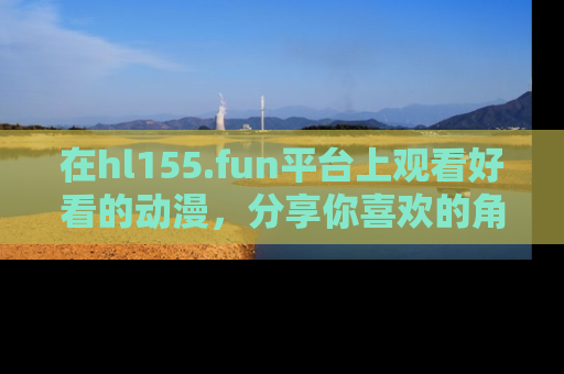 在hl155.fun平台上观看好看的动漫,分享你喜欢的角色和故事!