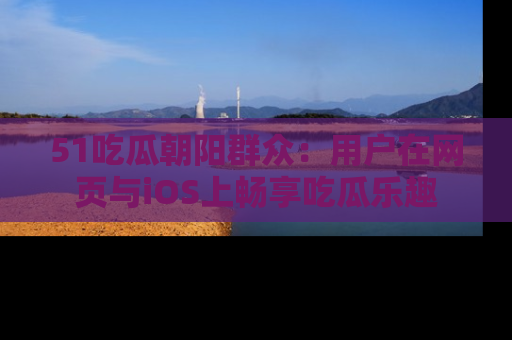 51吃瓜朝阳群众：用户在网页与iOS上畅享吃瓜乐趣