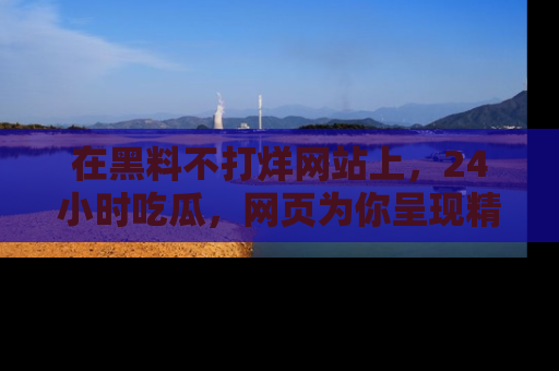 在黑料不打烊网站上,24小时吃瓜,网页为你呈现精彩内幕