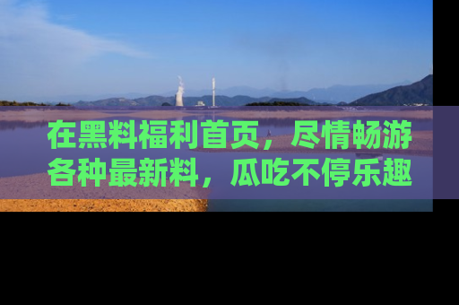 在黑料福利首页,尽情畅游各种最新料,瓜吃不停乐趣无穷!