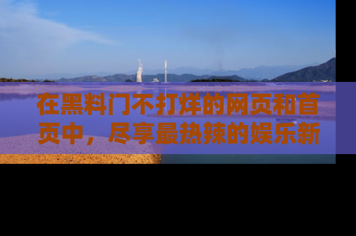 在黑料门不打烊的网页和首页中,尽享最热辣的娱乐新闻与八卦,快来围观!