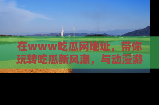 在www吃瓜网地址,带你玩转吃瓜新风潮,与动漫游戏角色共度精彩时光!