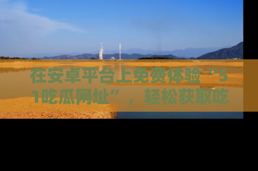 在安卓平台上免费体验“51吃瓜网址”,轻松获取吃瓜新鲜事!