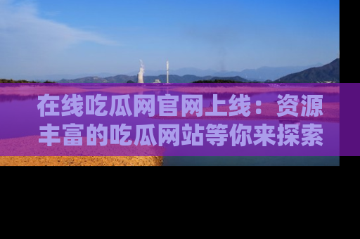 在线吃瓜网官网上线:资源丰富的吃瓜网站等你来探索
