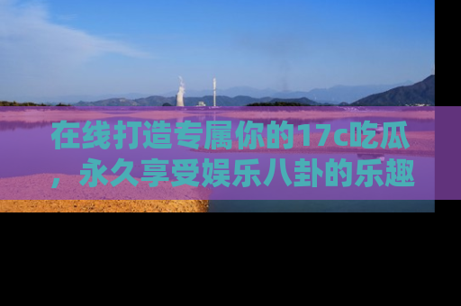 在线打造专属你的17c吃瓜,永久享受娱乐八卦的乐趣