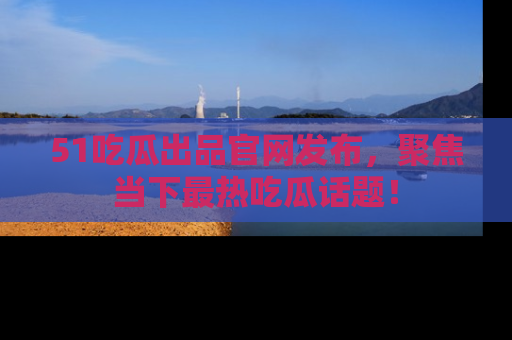 51吃瓜出品官网发布，聚焦当下最热吃瓜话题！