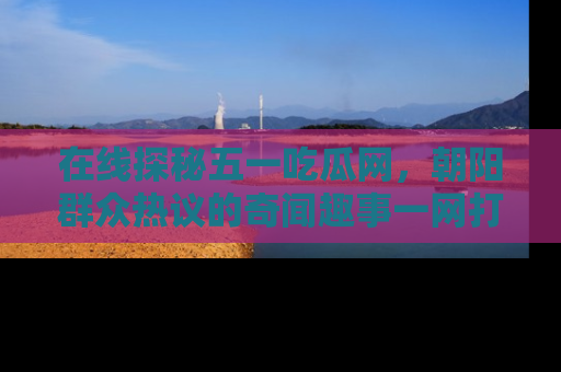 在线探秘五一吃瓜网,朝阳群众热议的奇闻趣事一网打尽
