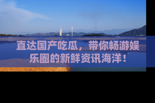 直达国产吃瓜,带你畅游娱乐圈的新鲜资讯海洋!