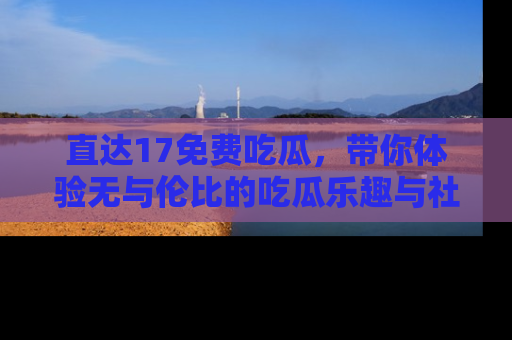 直达17免费吃瓜,带你体验无与伦比的吃瓜乐趣与社区互动