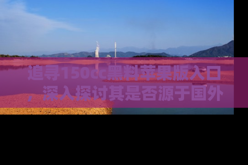 追寻150cc黑料苹果版入口，深入探讨其是否源于国外的传闻