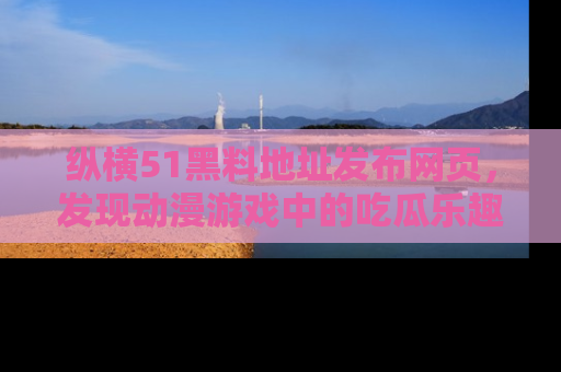 纵横51黑料地址发布网页,发现动漫游戏中的吃瓜乐趣