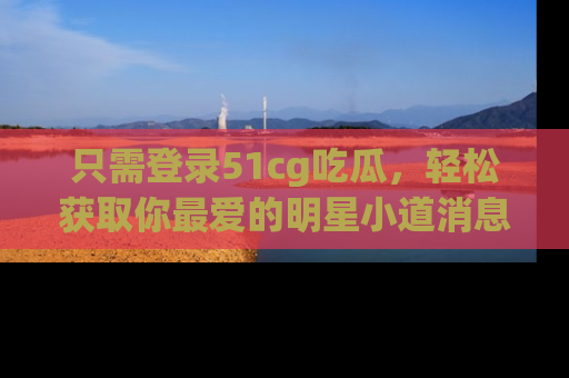 只需登录51cg吃瓜，轻松获取你最爱的明星小道消息！