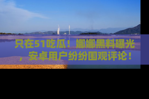 只在51吃瓜！娜娜黑料曝光，安卓用户纷纷围观评论！