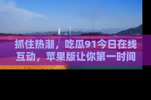 抓住热潮，吃瓜91今日在线互动，苹果版让你第一时间掌握信息！