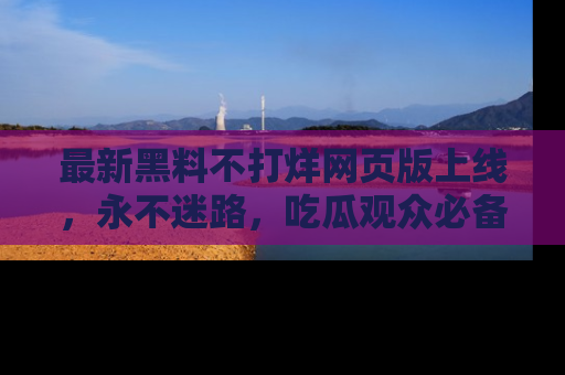 最新黑料不打烊网页版上线，永不迷路，吃瓜观众必备工具！