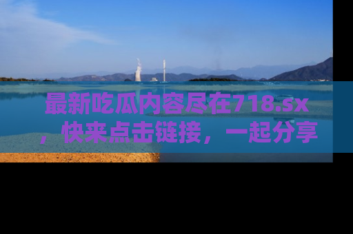 最新吃瓜内容尽在718.sx,快来点击链接,一起分享那些精彩瞬间!