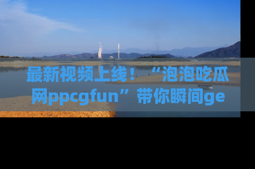 最新视频上线!“泡泡吃瓜网ppcgfun”带你瞬间get吃瓜圈的秘密