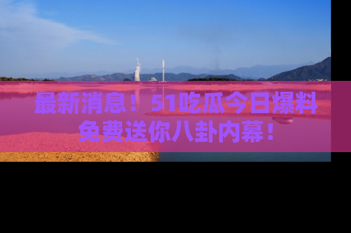 最新消息!51吃瓜今日爆料免费送你八卦内幕!