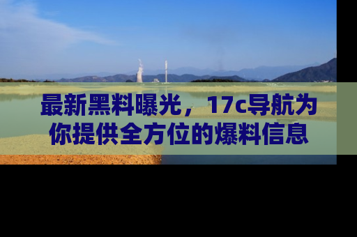 最新黑料曝光，17c导航为你提供全方位的爆料信息