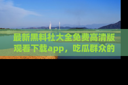 最新黑料社大全免费高清版观看下载app，吃瓜群众的必备神器