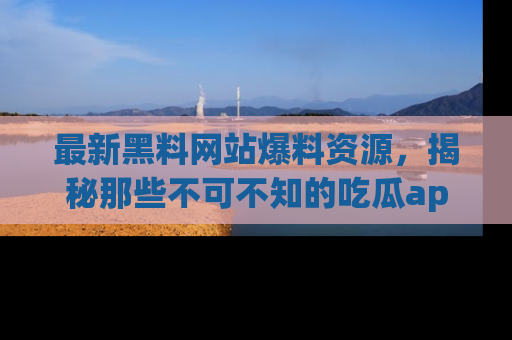最新黑料网站爆料资源，揭秘那些不可不知的吃瓜app！